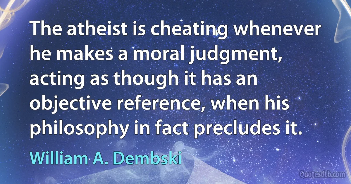 The atheist is cheating whenever he makes a moral judgment, acting as though it has an objective reference, when his philosophy in fact precludes it. (William A. Dembski)