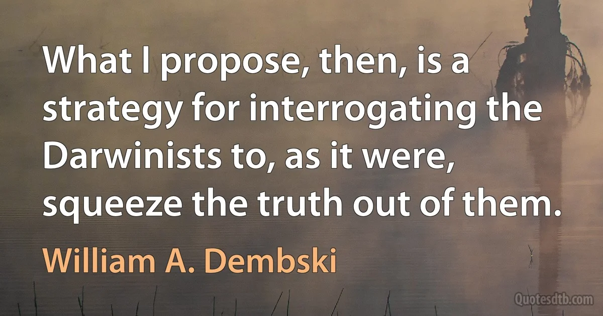 What I propose, then, is a strategy for interrogating the Darwinists to, as it were, squeeze the truth out of them. (William A. Dembski)