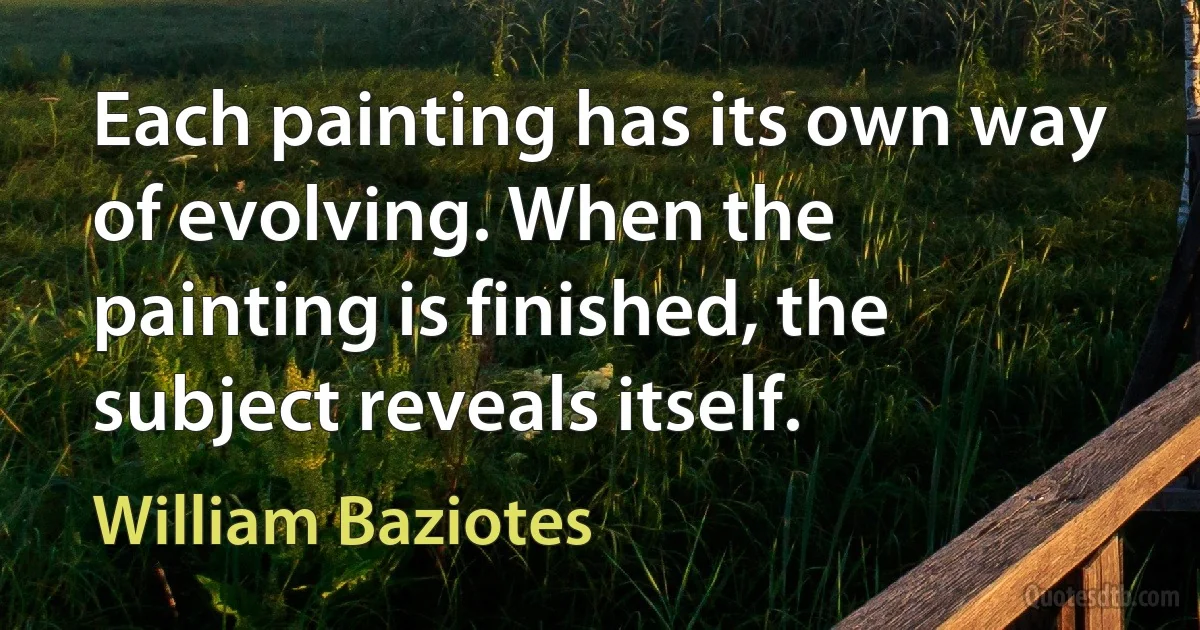 Each painting has its own way of evolving. When the painting is finished, the subject reveals itself. (William Baziotes)