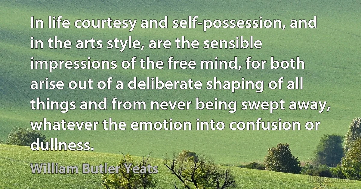 In life courtesy and self-possession, and in the arts style, are the sensible impressions of the free mind, for both arise out of a deliberate shaping of all things and from never being swept away, whatever the emotion into confusion or dullness. (William Butler Yeats)