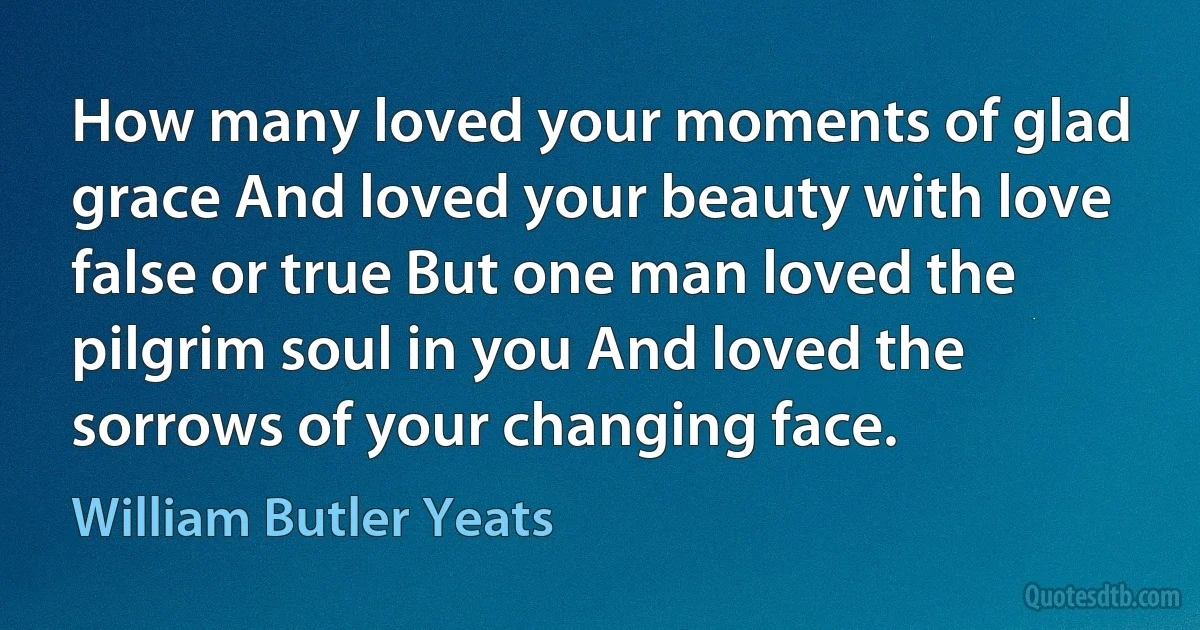 How many loved your moments of glad grace And loved your beauty with love false or true But one man loved the pilgrim soul in you And loved the sorrows of your changing face. (William Butler Yeats)