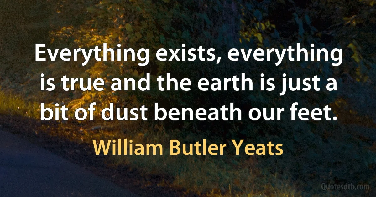 Everything exists, everything is true and the earth is just a bit of dust beneath our feet. (William Butler Yeats)