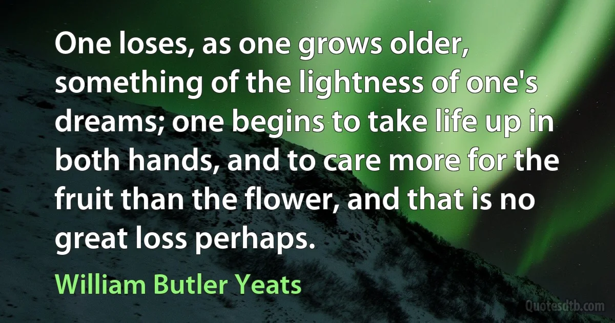 One loses, as one grows older, something of the lightness of one's dreams; one begins to take life up in both hands, and to care more for the fruit than the flower, and that is no great loss perhaps. (William Butler Yeats)