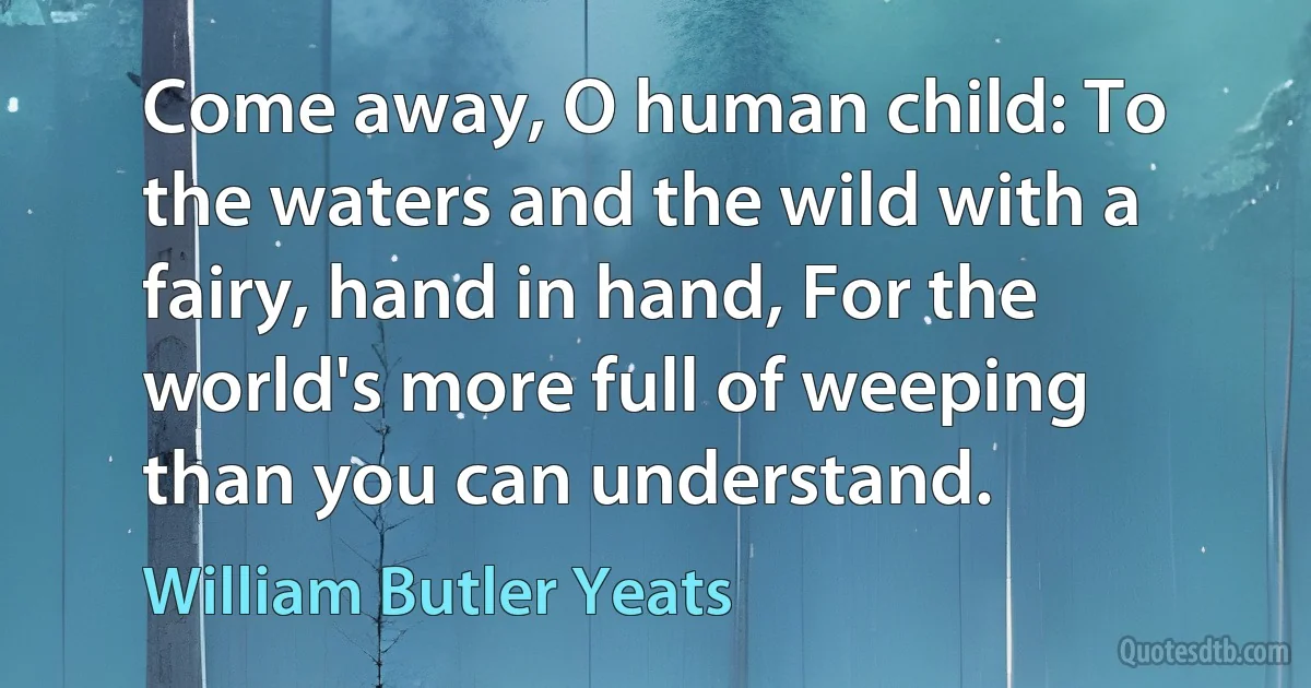 Come away, O human child: To the waters and the wild with a fairy, hand in hand, For the world's more full of weeping than you can understand. (William Butler Yeats)