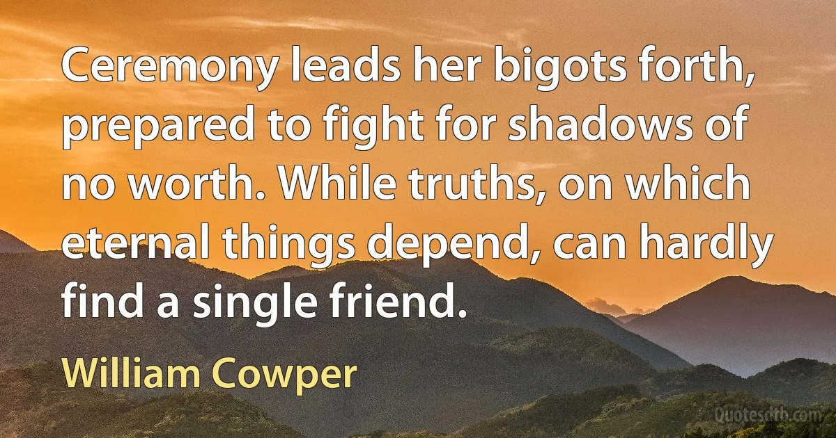 Ceremony leads her bigots forth, prepared to fight for shadows of no worth. While truths, on which eternal things depend, can hardly find a single friend. (William Cowper)