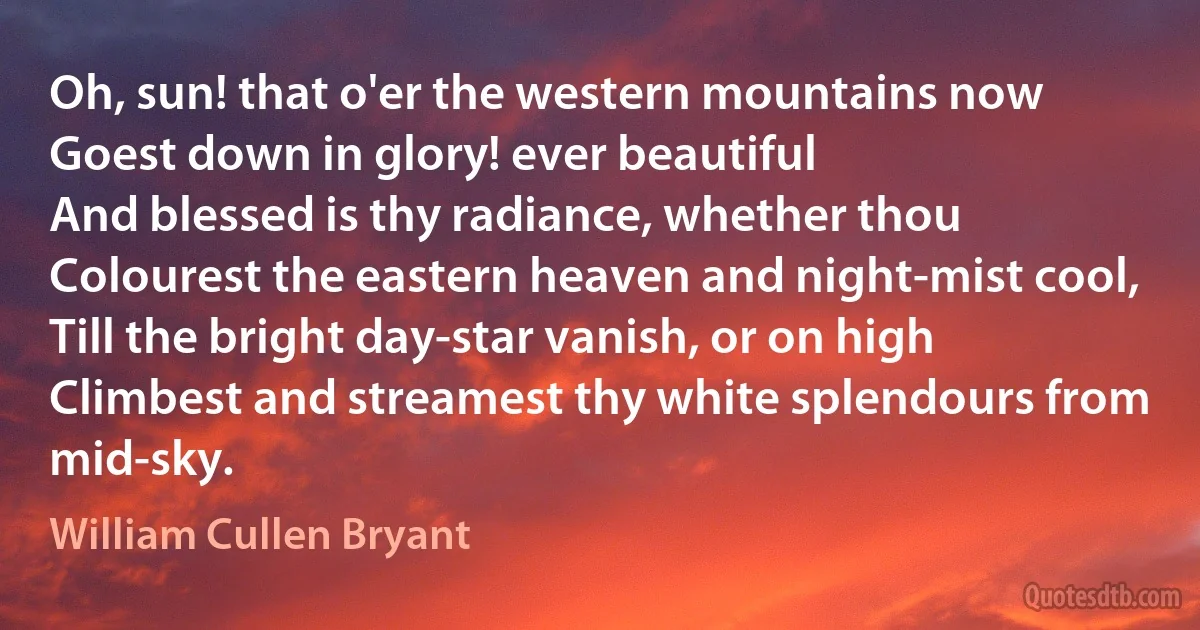 Oh, sun! that o'er the western mountains now
Goest down in glory! ever beautiful
And blessed is thy radiance, whether thou
Colourest the eastern heaven and night-mist cool,
Till the bright day-star vanish, or on high
Climbest and streamest thy white splendours from mid-sky. (William Cullen Bryant)