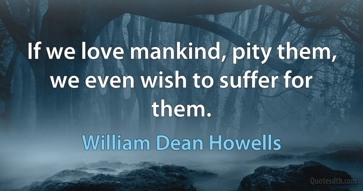 If we love mankind, pity them, we even wish to suffer for them. (William Dean Howells)