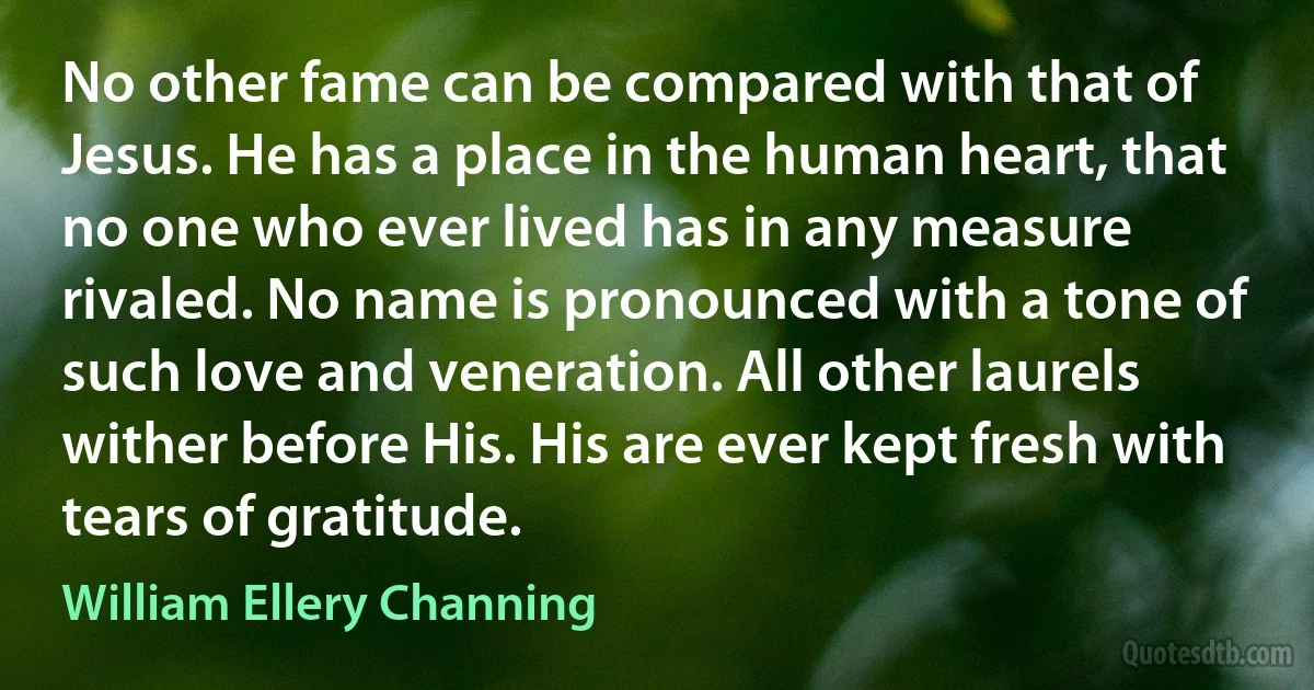 No other fame can be compared with that of Jesus. He has a place in the human heart, that no one who ever lived has in any measure rivaled. No name is pronounced with a tone of such love and veneration. All other laurels wither before His. His are ever kept fresh with tears of gratitude. (William Ellery Channing)