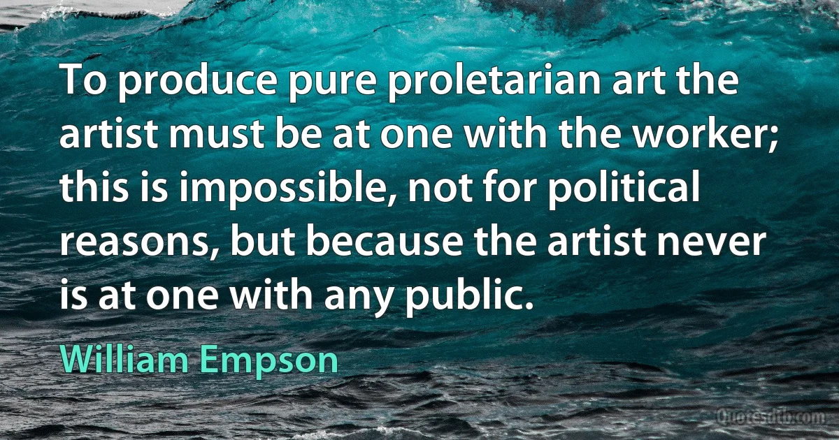 To produce pure proletarian art the artist must be at one with the worker; this is impossible, not for political reasons, but because the artist never is at one with any public. (William Empson)