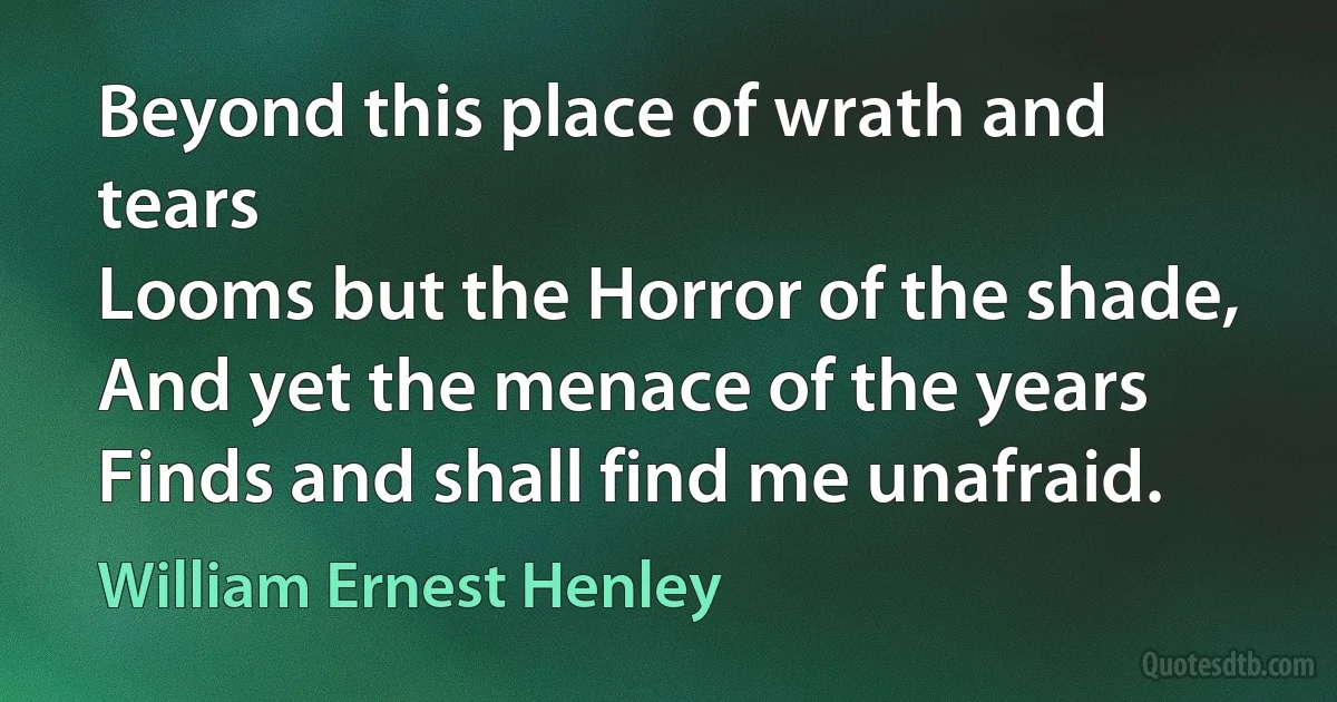 Beyond this place of wrath and tears
Looms but the Horror of the shade,
And yet the menace of the years
Finds and shall find me unafraid. (William Ernest Henley)