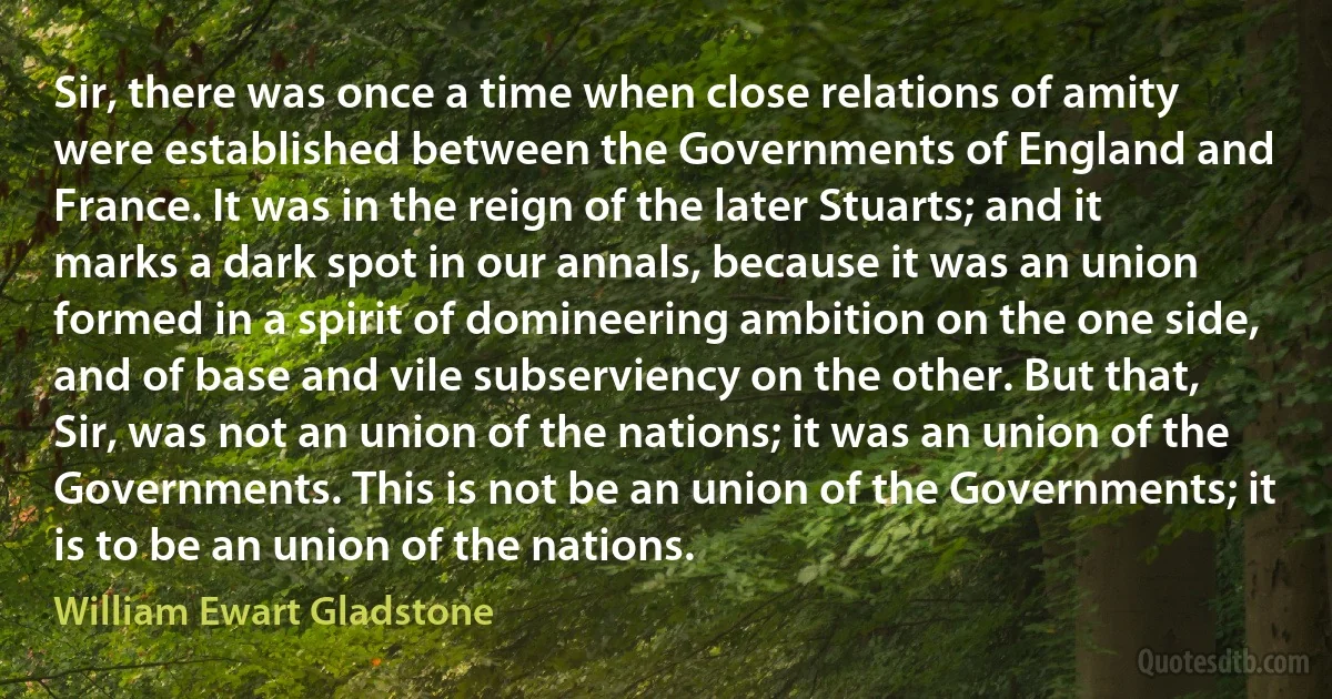 Sir, there was once a time when close relations of amity were established between the Governments of England and France. It was in the reign of the later Stuarts; and it marks a dark spot in our annals, because it was an union formed in a spirit of domineering ambition on the one side, and of base and vile subserviency on the other. But that, Sir, was not an union of the nations; it was an union of the Governments. This is not be an union of the Governments; it is to be an union of the nations. (William Ewart Gladstone)