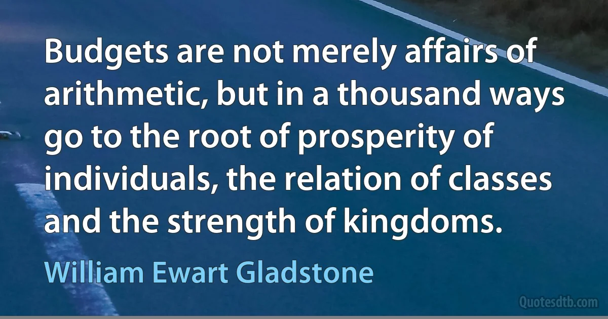 Budgets are not merely affairs of arithmetic, but in a thousand ways go to the root of prosperity of individuals, the relation of classes and the strength of kingdoms. (William Ewart Gladstone)