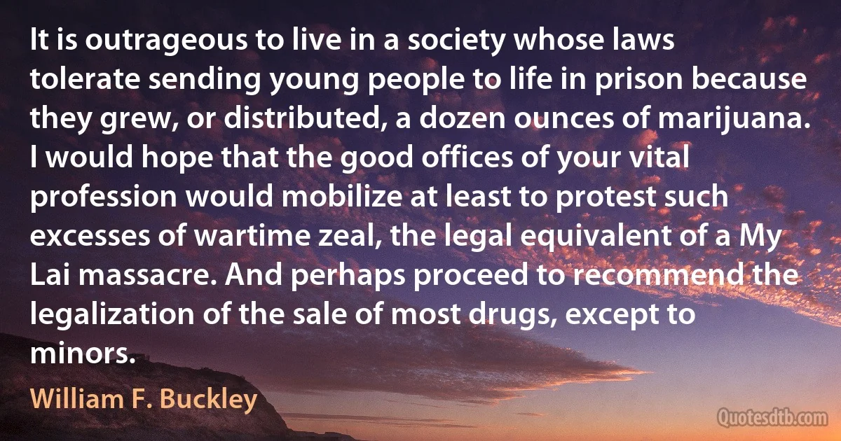 It is outrageous to live in a society whose laws tolerate sending young people to life in prison because they grew, or distributed, a dozen ounces of marijuana. I would hope that the good offices of your vital profession would mobilize at least to protest such excesses of wartime zeal, the legal equivalent of a My Lai massacre. And perhaps proceed to recommend the legalization of the sale of most drugs, except to minors. (William F. Buckley)