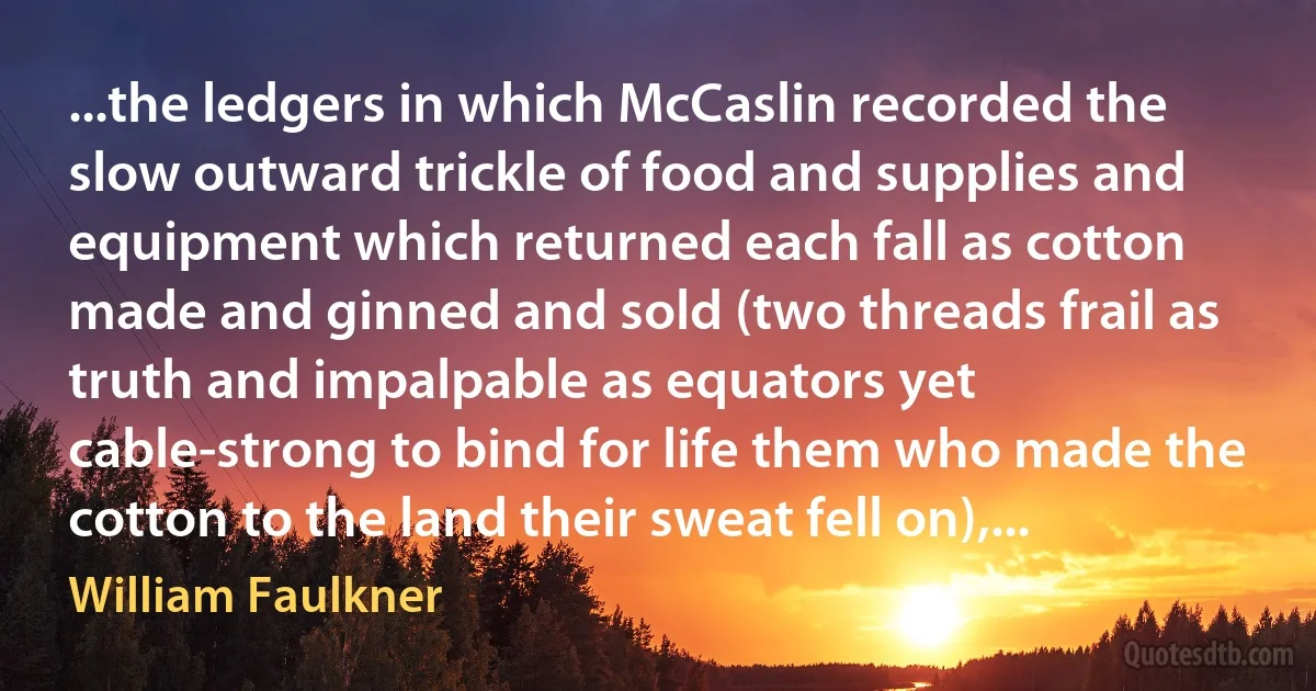 ...the ledgers in which McCaslin recorded the slow outward trickle of food and supplies and equipment which returned each fall as cotton made and ginned and sold (two threads frail as truth and impalpable as equators yet cable-strong to bind for life them who made the cotton to the land their sweat fell on),... (William Faulkner)