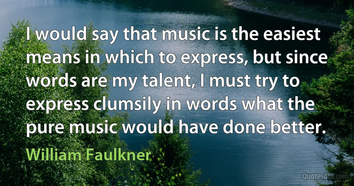 I would say that music is the easiest means in which to express, but since words are my talent, I must try to express clumsily in words what the pure music would have done better. (William Faulkner)