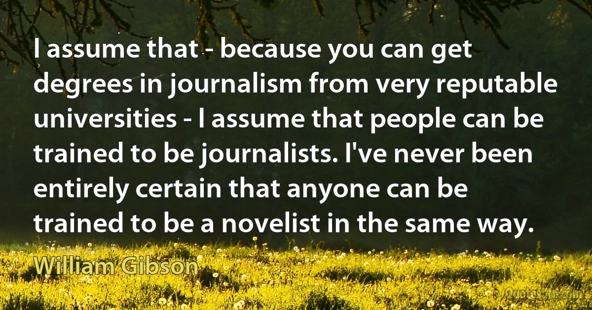 I assume that - because you can get degrees in journalism from very reputable universities - I assume that people can be trained to be journalists. I've never been entirely certain that anyone can be trained to be a novelist in the same way. (William Gibson)