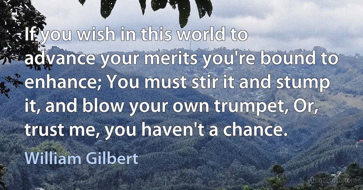 If you wish in this world to advance your merits you're bound to enhance; You must stir it and stump it, and blow your own trumpet, Or, trust me, you haven't a chance. (William Gilbert)