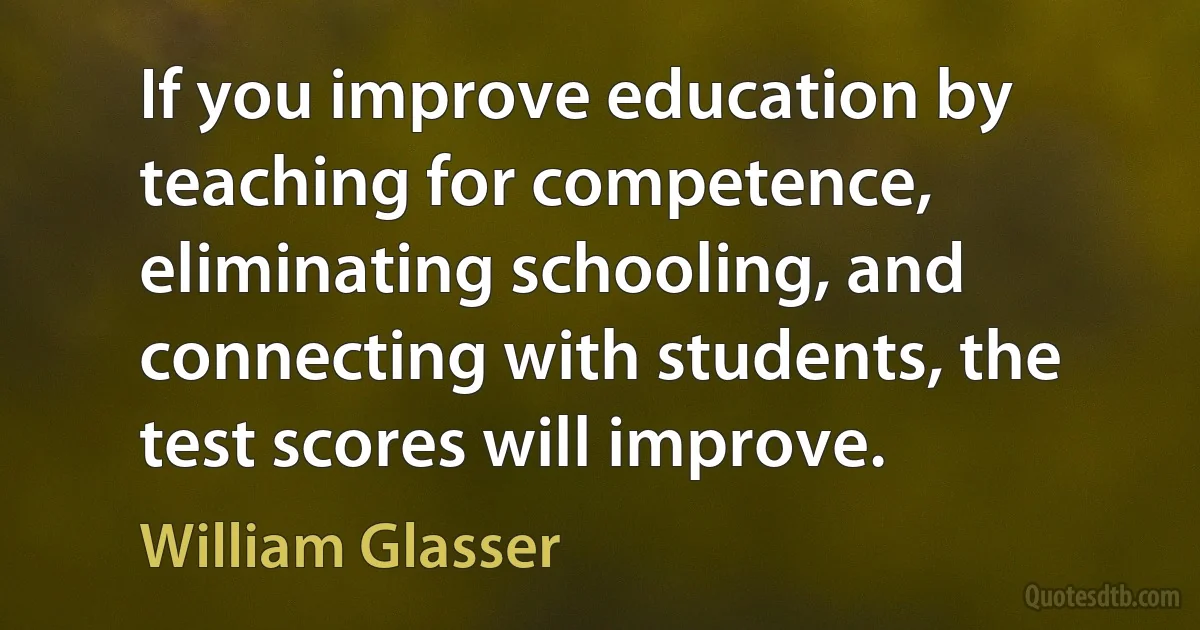 If you improve education by teaching for competence, eliminating schooling, and connecting with students, the test scores will improve. (William Glasser)