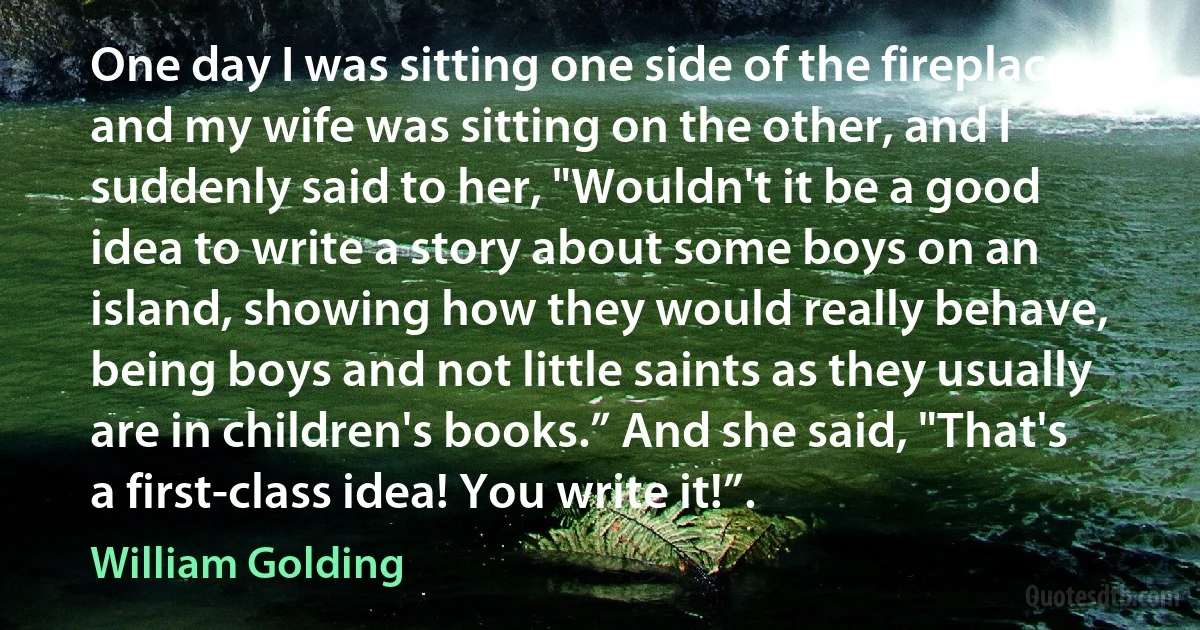 One day I was sitting one side of the fireplace, and my wife was sitting on the other, and I suddenly said to her, "Wouldn't it be a good idea to write a story about some boys on an island, showing how they would really behave, being boys and not little saints as they usually are in children's books.” And she said, "That's a first-class idea! You write it!”. (William Golding)