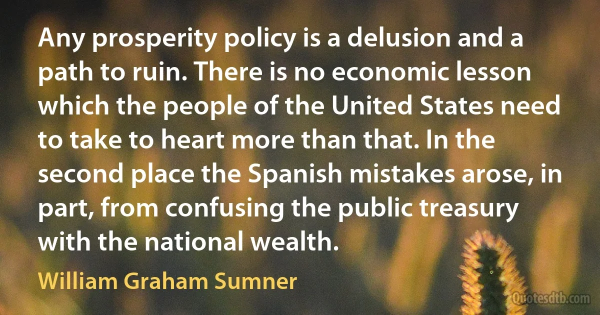 Any prosperity policy is a delusion and a path to ruin. There is no economic lesson which the people of the United States need to take to heart more than that. In the second place the Spanish mistakes arose, in part, from confusing the public treasury with the national wealth. (William Graham Sumner)