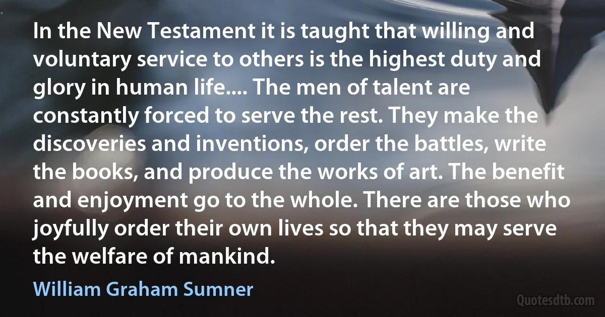 In the New Testament it is taught that willing and voluntary service to others is the highest duty and glory in human life.... The men of talent are constantly forced to serve the rest. They make the discoveries and inventions, order the battles, write the books, and produce the works of art. The benefit and enjoyment go to the whole. There are those who joyfully order their own lives so that they may serve the welfare of mankind. (William Graham Sumner)