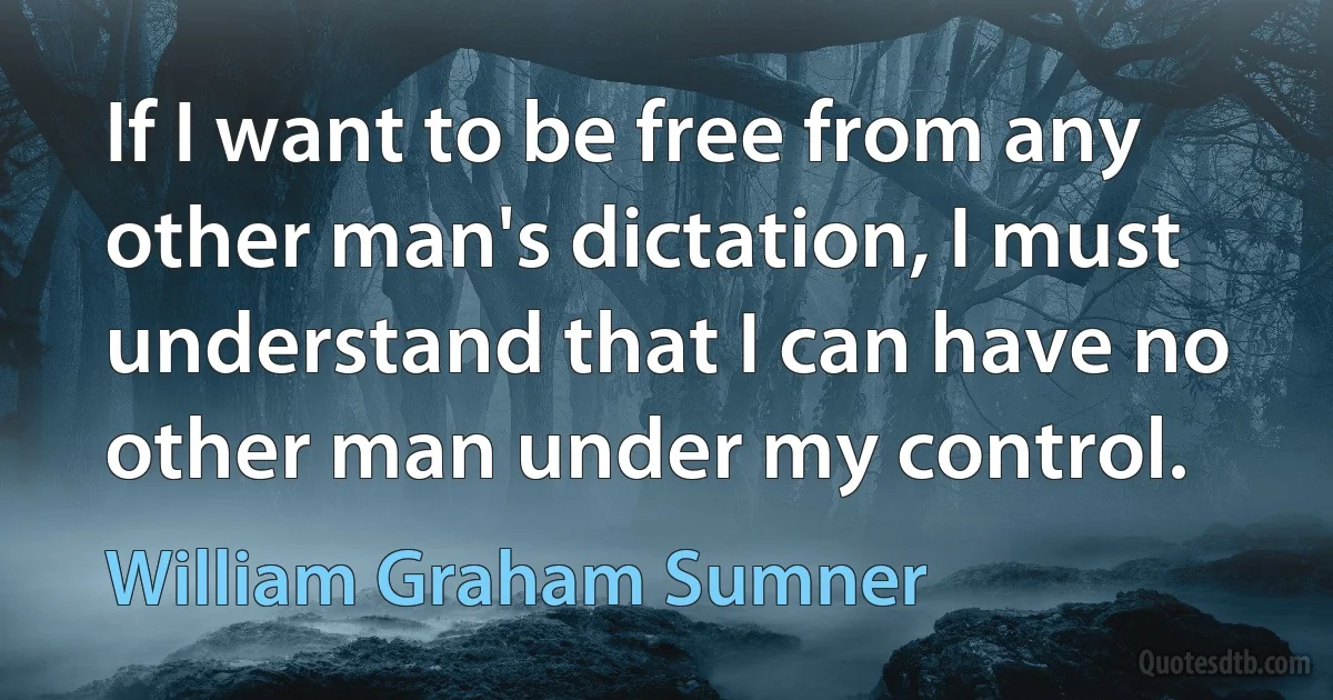 If I want to be free from any other man's dictation, I must understand that I can have no other man under my control. (William Graham Sumner)