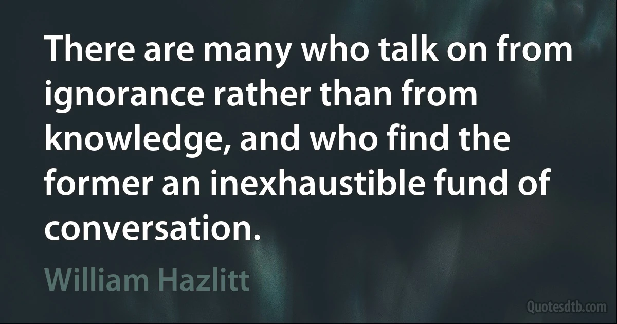 There are many who talk on from ignorance rather than from knowledge, and who find the former an inexhaustible fund of conversation. (William Hazlitt)