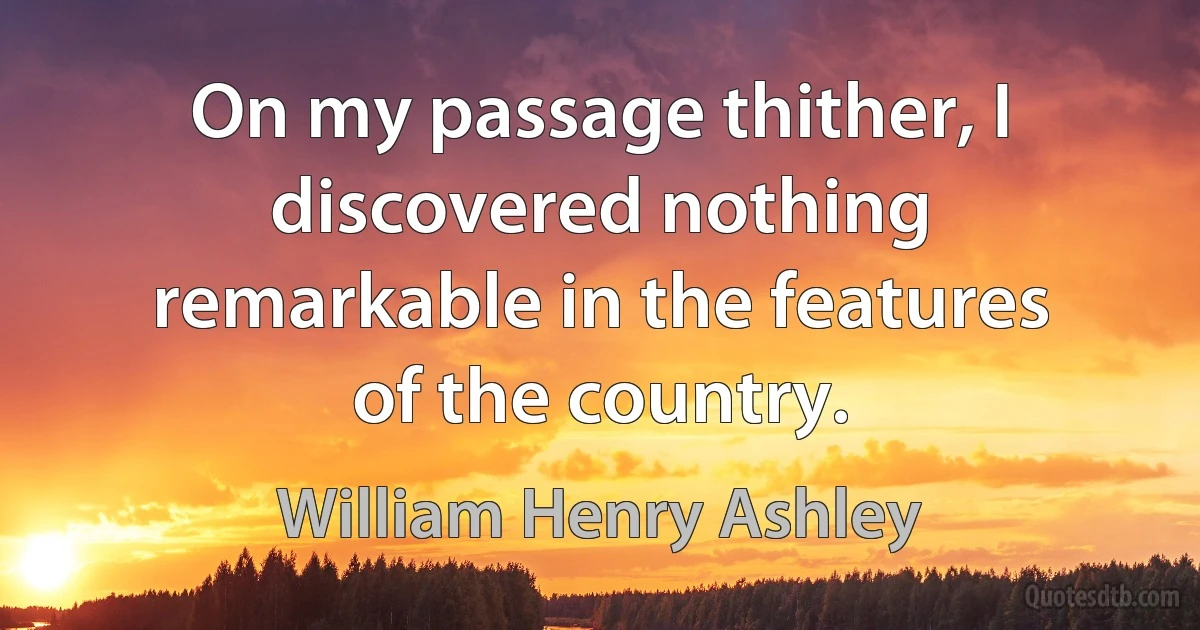 On my passage thither, I discovered nothing remarkable in the features of the country. (William Henry Ashley)