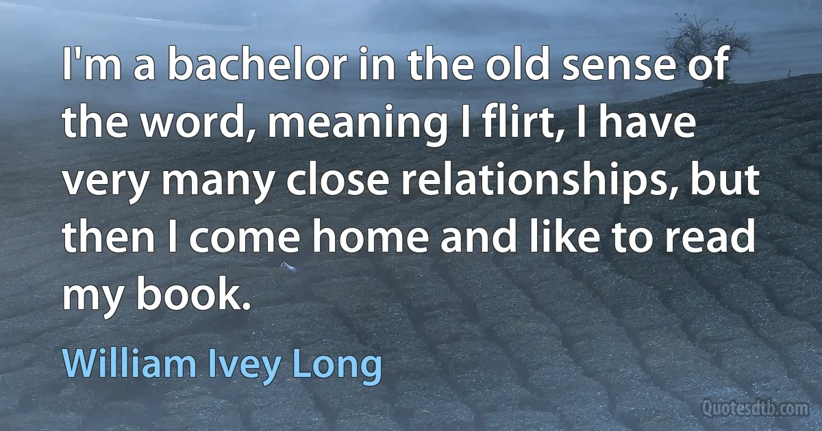 I'm a bachelor in the old sense of the word, meaning I flirt, I have very many close relationships, but then I come home and like to read my book. (William Ivey Long)