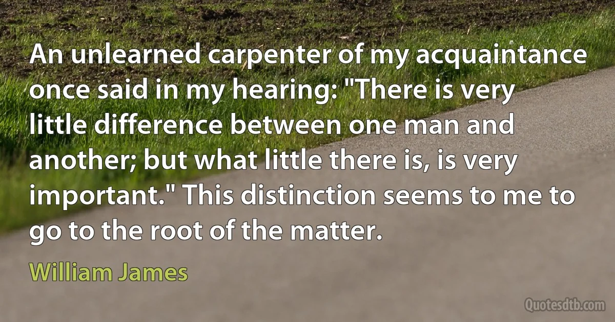 An unlearned carpenter of my acquaintance once said in my hearing: "There is very little difference between one man and another; but what little there is, is very important." This distinction seems to me to go to the root of the matter. (William James)