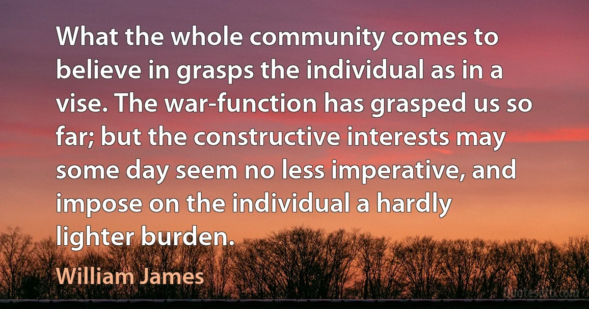 What the whole community comes to believe in grasps the individual as in a vise. The war-function has grasped us so far; but the constructive interests may some day seem no less imperative, and impose on the individual a hardly lighter burden. (William James)