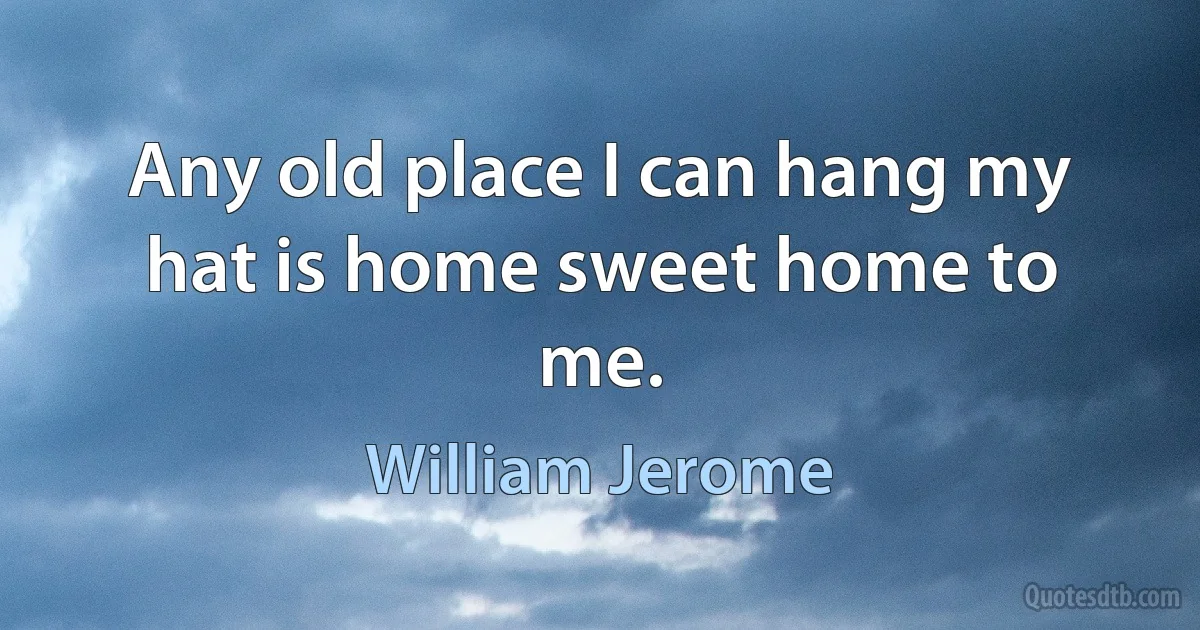 Any old place I can hang my hat is home sweet home to me. (William Jerome)