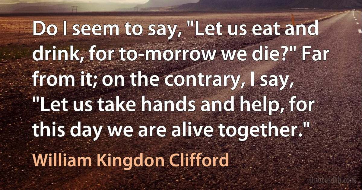 Do I seem to say, "Let us eat and drink, for to-morrow we die?" Far from it; on the contrary, I say, "Let us take hands and help, for this day we are alive together." (William Kingdon Clifford)