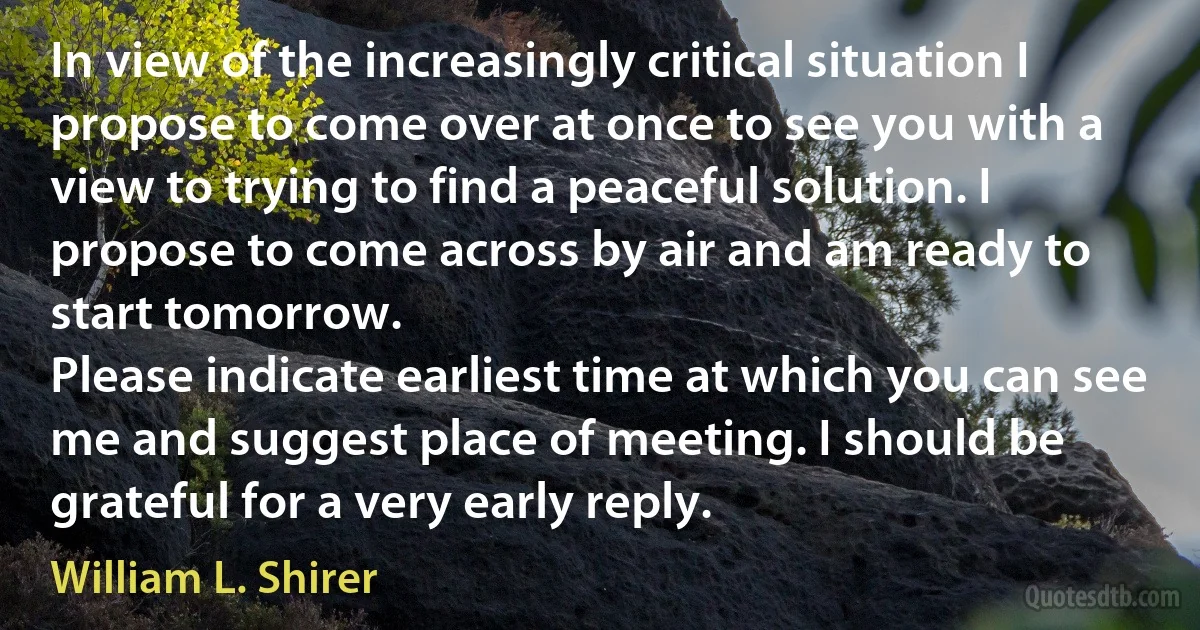 In view of the increasingly critical situation I propose to come over at once to see you with a view to trying to find a peaceful solution. I propose to come across by air and am ready to start tomorrow.
Please indicate earliest time at which you can see me and suggest place of meeting. I should be grateful for a very early reply. (William L. Shirer)