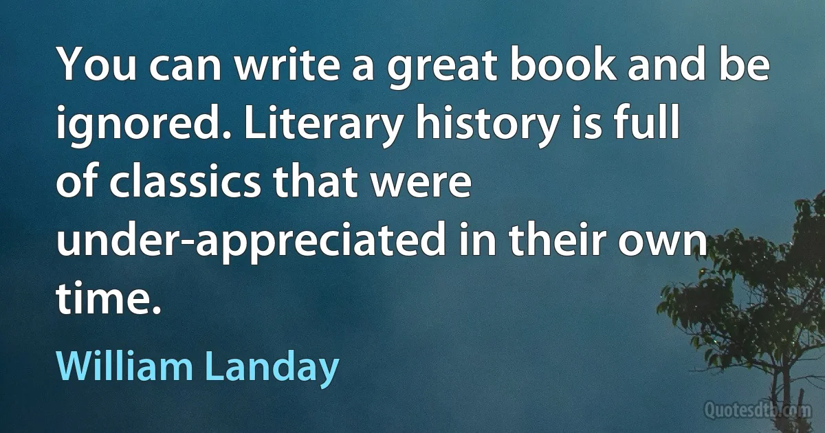 You can write a great book and be ignored. Literary history is full of classics that were under-appreciated in their own time. (William Landay)