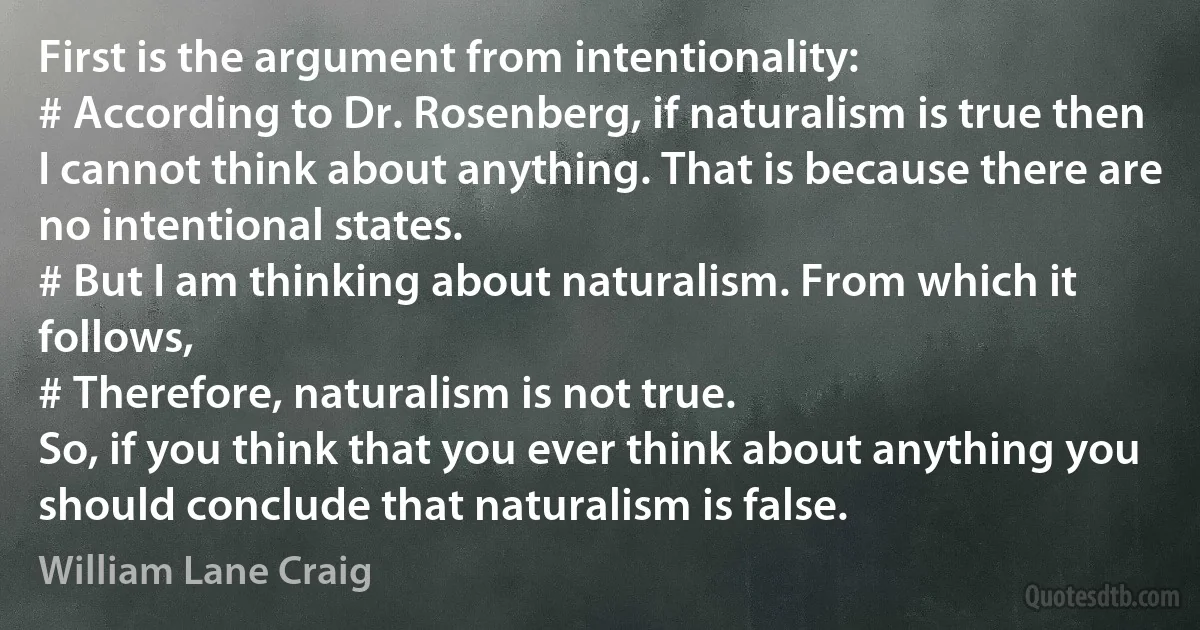 First is the argument from intentionality:
# According to Dr. Rosenberg, if naturalism is true then I cannot think about anything. That is because there are no intentional states.
# But I am thinking about naturalism. From which it follows,
# Therefore, naturalism is not true.
So, if you think that you ever think about anything you should conclude that naturalism is false. (William Lane Craig)