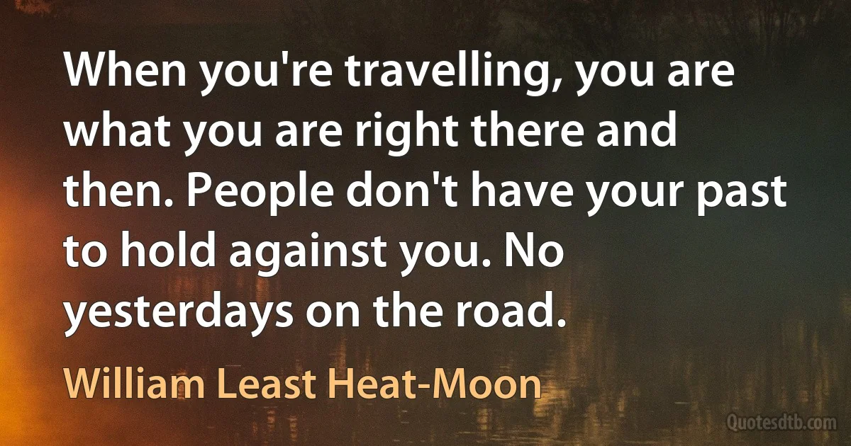 When you're travelling, you are what you are right there and then. People don't have your past to hold against you. No yesterdays on the road. (William Least Heat-Moon)