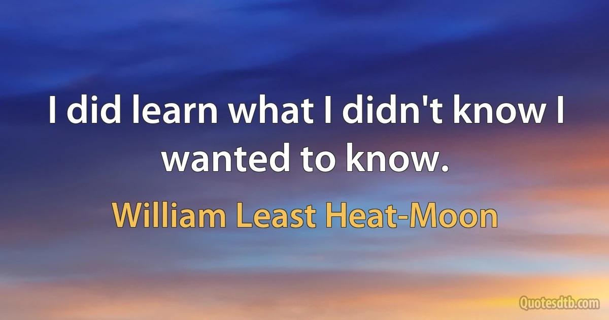 I did learn what I didn't know I wanted to know. (William Least Heat-Moon)