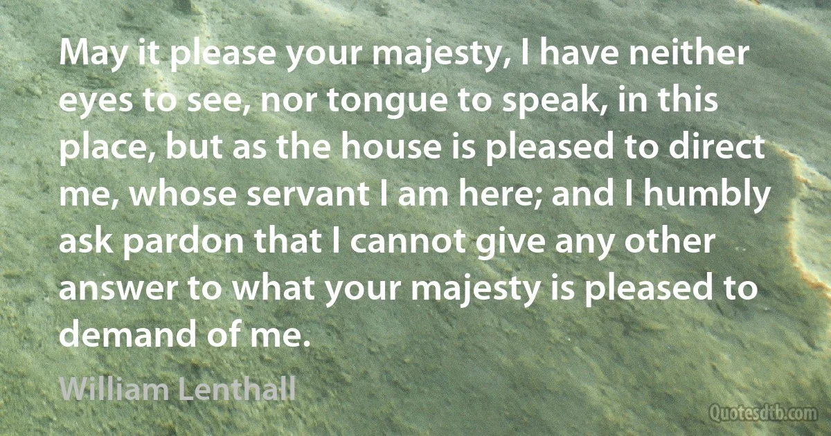 May it please your majesty, I have neither eyes to see, nor tongue to speak, in this place, but as the house is pleased to direct me, whose servant I am here; and I humbly ask pardon that I cannot give any other answer to what your majesty is pleased to demand of me. (William Lenthall)