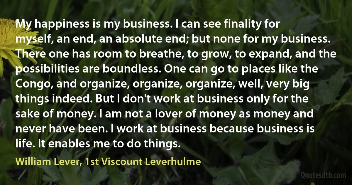 My happiness is my business. I can see finality for myself, an end, an absolute end; but none for my business. There one has room to breathe, to grow, to expand, and the possibilities are boundless. One can go to places like the Congo, and organize, organize, organize, well, very big things indeed. But I don't work at business only for the sake of money. I am not a lover of money as money and never have been. I work at business because business is life. It enables me to do things. (William Lever, 1st Viscount Leverhulme)