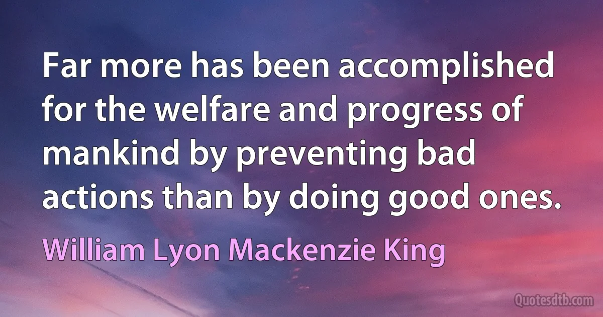 Far more has been accomplished for the welfare and progress of mankind by preventing bad actions than by doing good ones. (William Lyon Mackenzie King)