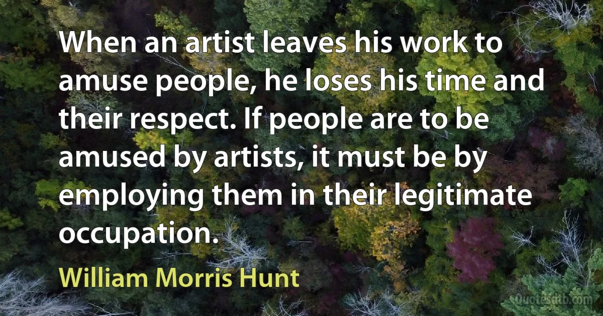 When an artist leaves his work to amuse people, he loses his time and their respect. If people are to be amused by artists, it must be by employing them in their legitimate occupation. (William Morris Hunt)