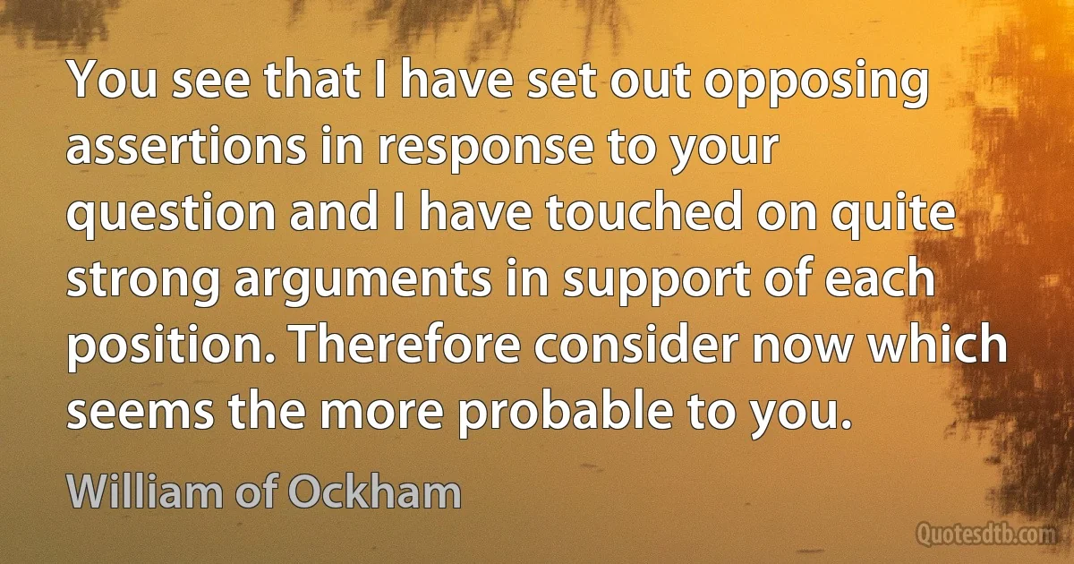 You see that I have set out opposing assertions in response to your question and I have touched on quite strong arguments in support of each position. Therefore consider now which seems the more probable to you. (William of Ockham)