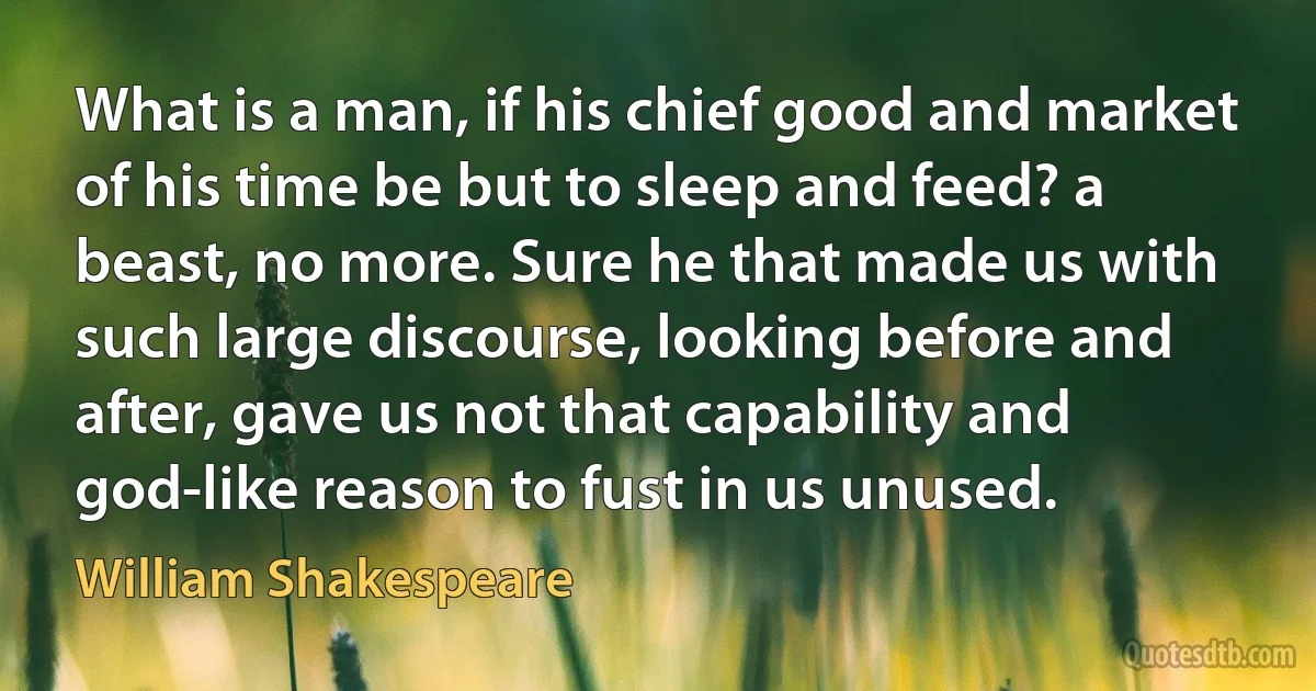 What is a man, if his chief good and market of his time be but to sleep and feed? a beast, no more. Sure he that made us with such large discourse, looking before and after, gave us not that capability and god-like reason to fust in us unused. (William Shakespeare)