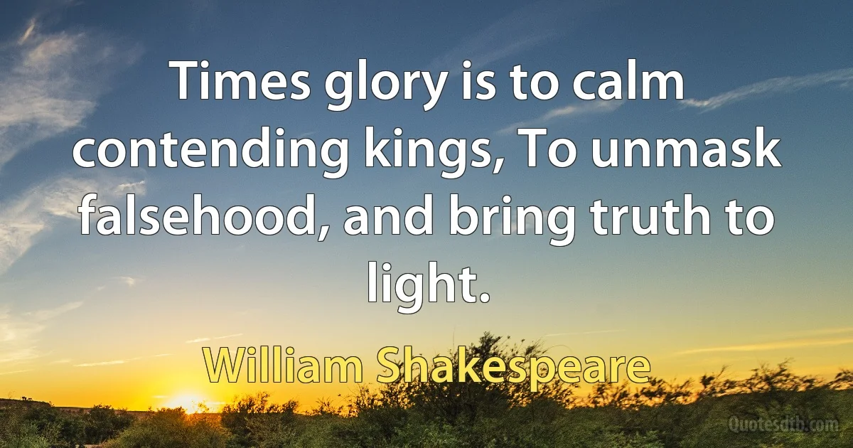 Times glory is to calm contending kings, To unmask falsehood, and bring truth to light. (William Shakespeare)