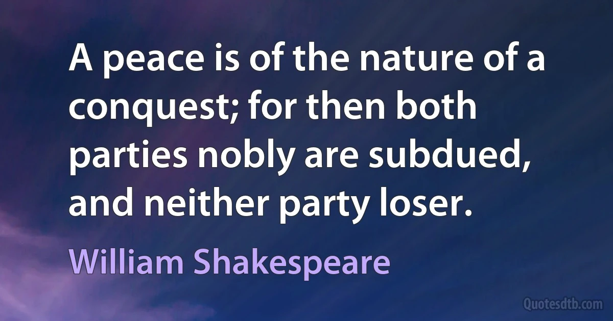 A peace is of the nature of a conquest; for then both parties nobly are subdued, and neither party loser. (William Shakespeare)