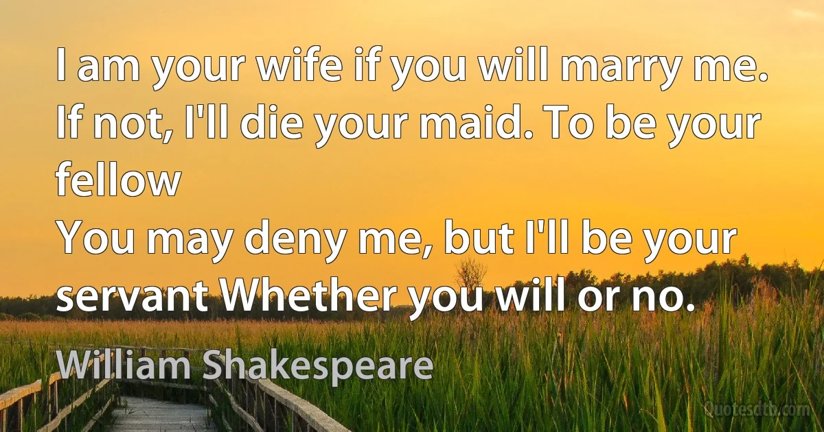 I am your wife if you will marry me.
If not, I'll die your maid. To be your fellow
You may deny me, but I'll be your servant Whether you will or no. (William Shakespeare)