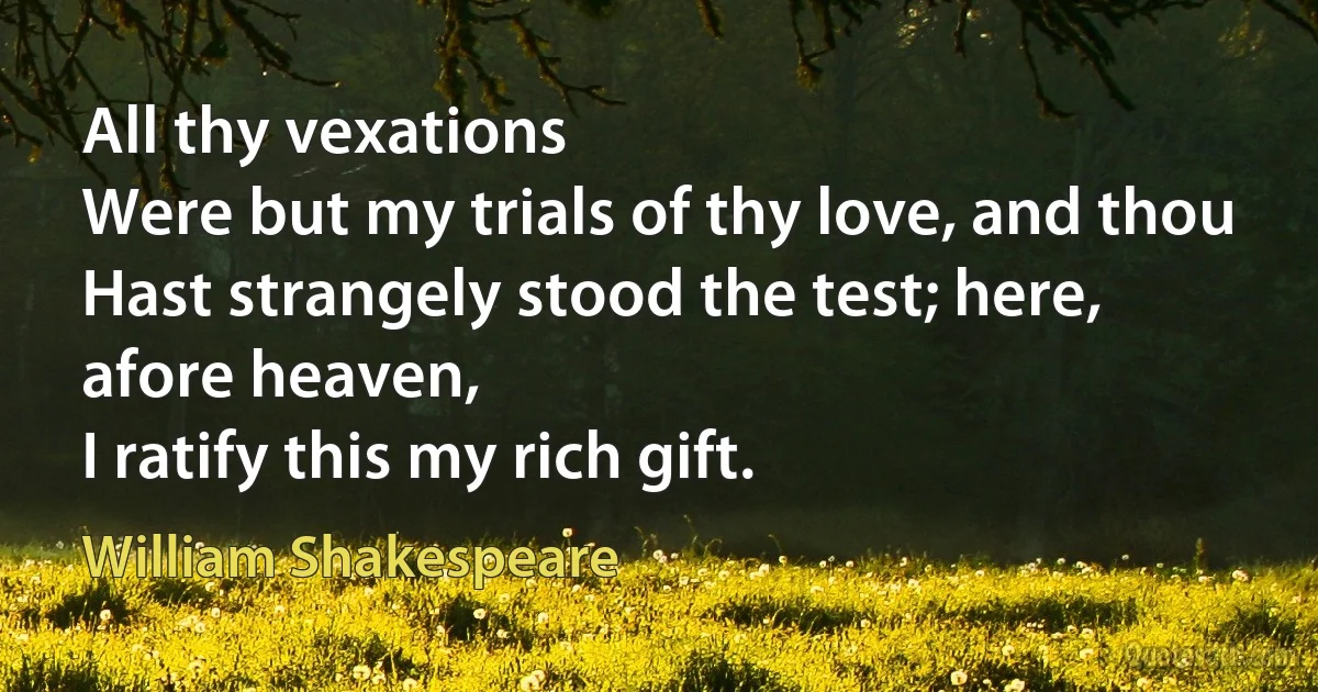 All thy vexations
Were but my trials of thy love, and thou
Hast strangely stood the test; here, afore heaven,
I ratify this my rich gift. (William Shakespeare)