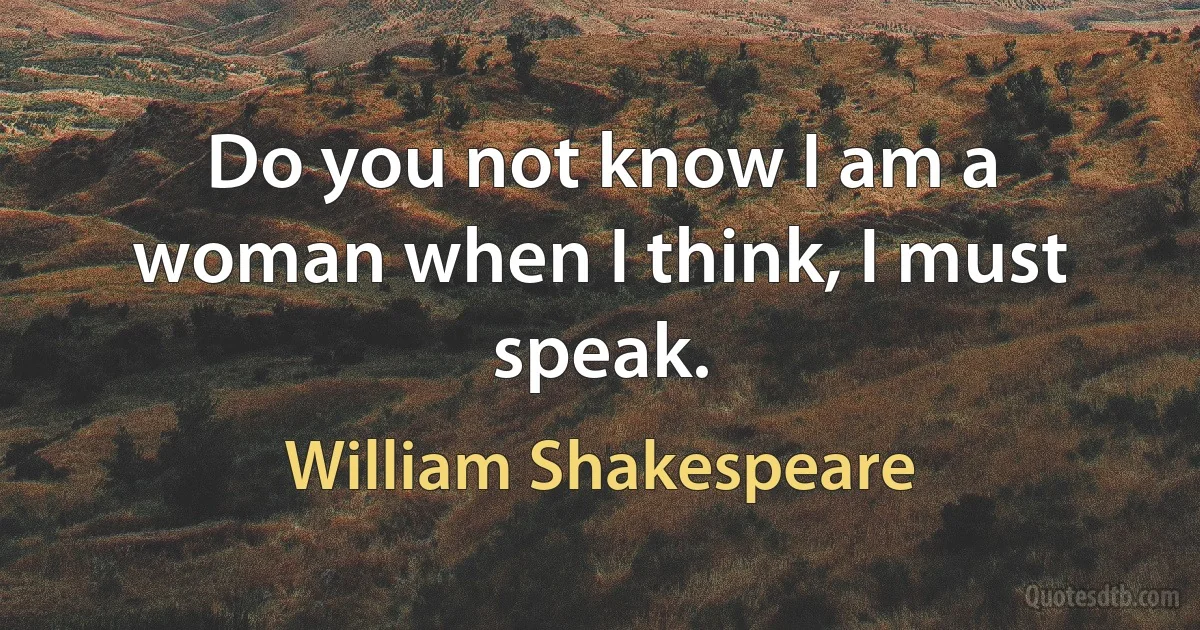 Do you not know I am a woman when I think, I must speak. (William Shakespeare)