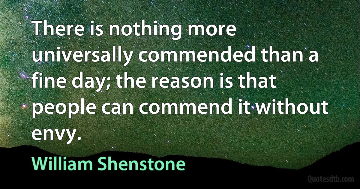 There is nothing more universally commended than a fine day; the reason is that people can commend it without envy. (William Shenstone)